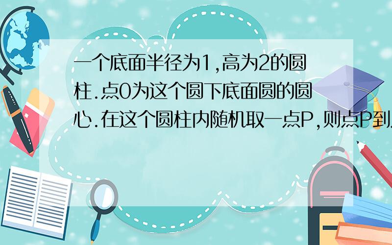 一个底面半径为1,高为2的圆柱.点0为这个圆下底面圆的圆心.在这个圆柱内随机取一点P,则点P到点0的距离小于1的概率为?答案是1/3怎么做的