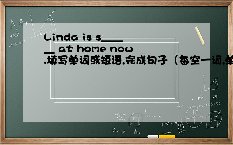 Linda is s______ at home now.填写单词或短语,完成句子（每空一词,单词首字母已给出）