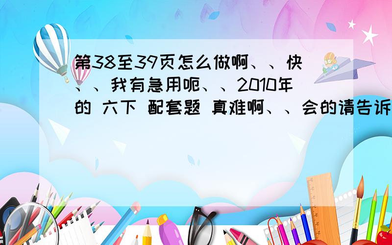 第38至39页怎么做啊、、快、、我有急用呃、、2010年的 六下 配套题 真难啊、、会的请告诉我饿、、谢啦、、