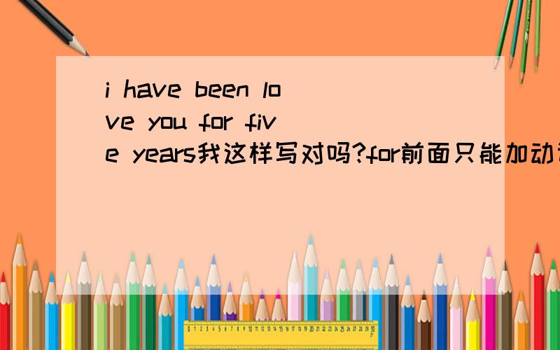 i have been love you for five years我这样写对吗?for前面只能加动词吗?i have been love you for five years ago,