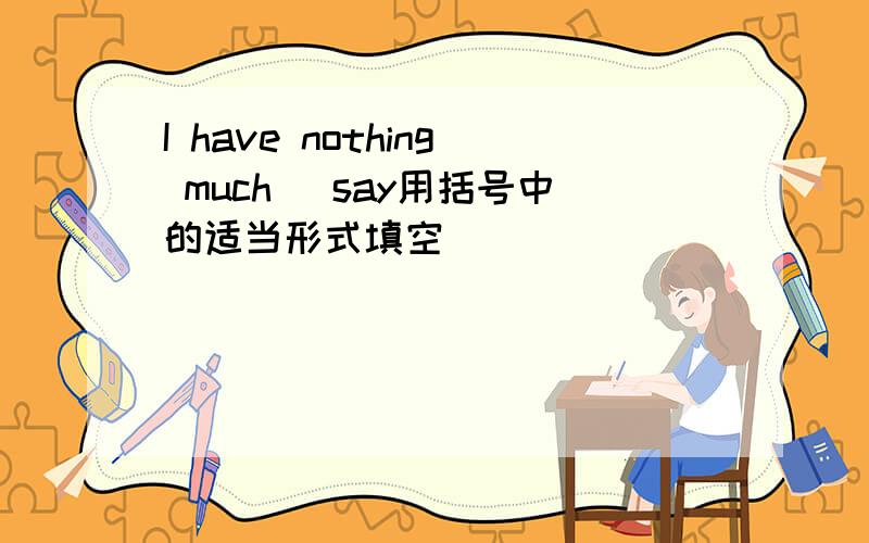 I have nothing much （say用括号中的适当形式填空）