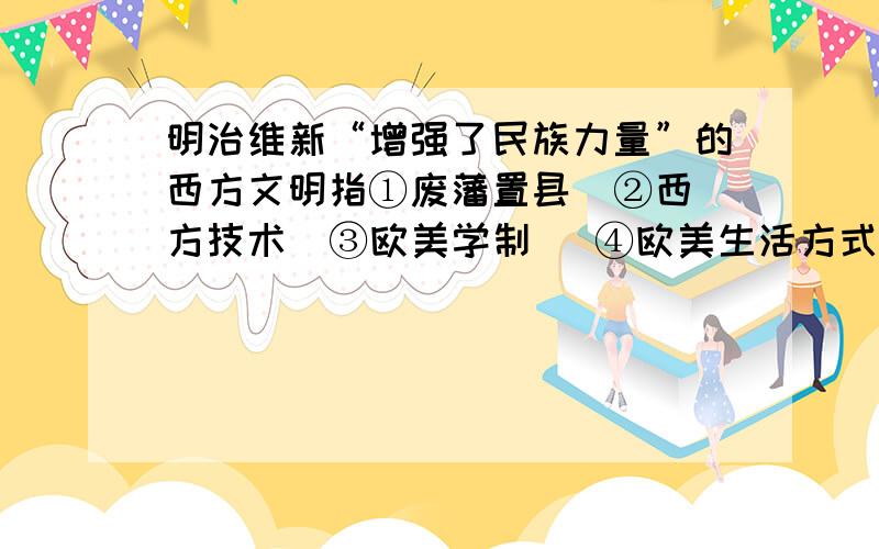 明治维新“增强了民族力量”的西方文明指①废藩置县  ②西方技术  ③欧美学制   ④欧美生活方式A．①②           B．②③         C．③④           D．②④理由说下,谢了