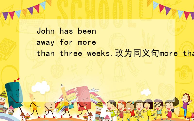 John has been away for more than three weeks.改为同义句more than three weeks( )（ ）（ ）John was here.