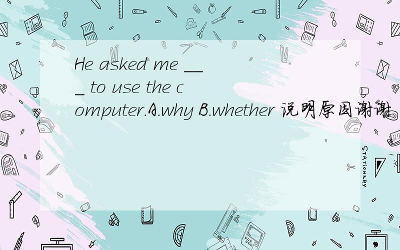 He asked me ___ to use the computer.A.why B.whether 说明原因谢谢 为什么不能用why?为什么这里的whether表示是“是否能”,句中没有表示能的词啊!