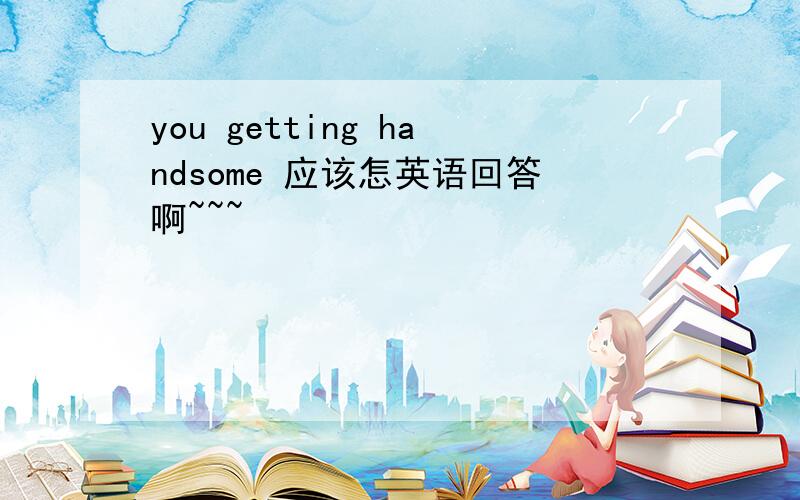 you getting handsome 应该怎英语回答啊~~~