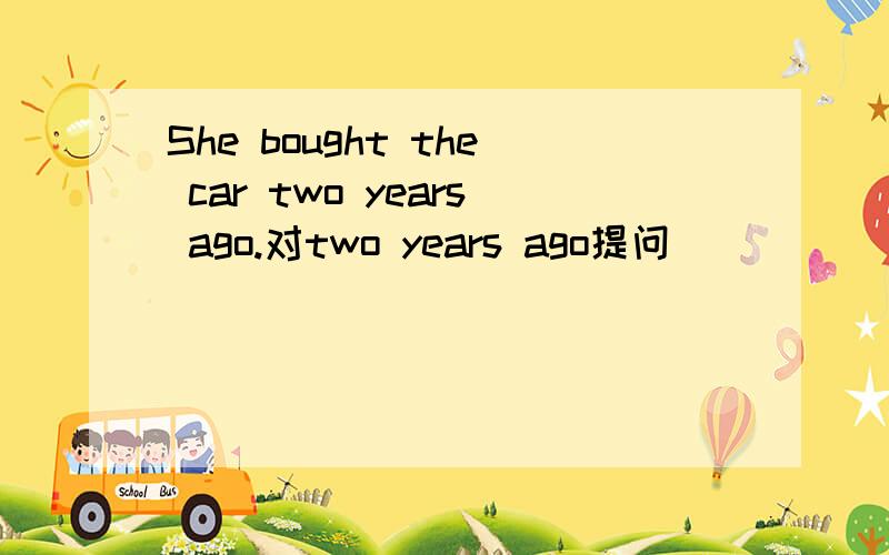 She bought the car two years ago.对two years ago提问