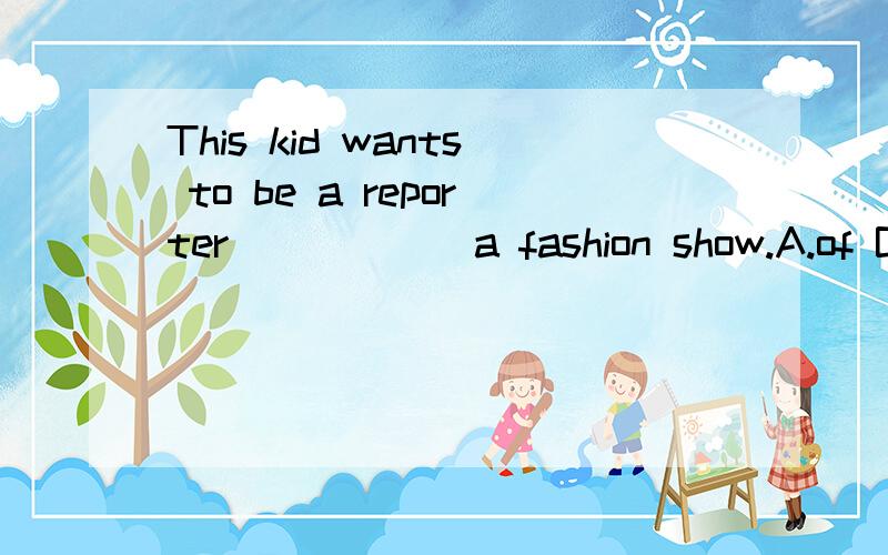 This kid wants to be a reporter______a fashion show.A.of B.for C.as D.with