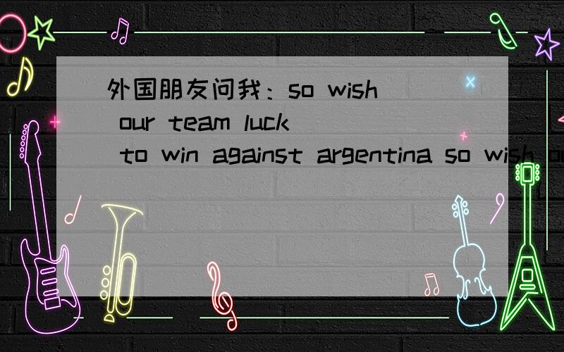 外国朋友问我：so wish our team luck to win against argentina so wish our team luck to win against argentina 我应如何回答.