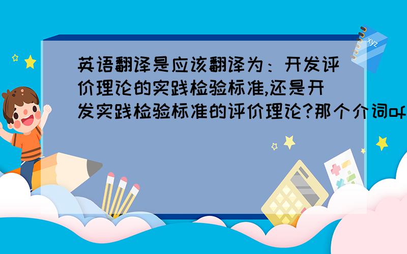 英语翻译是应该翻译为：开发评价理论的实践检验标准,还是开发实践检验标准的评价理论?那个介词of一般都应该怎么翻译?