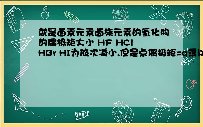 就是卤素元素卤族元素的氢化物的偶极矩大小 HF HCl HBr HI为依次减小,但是点偶极矩=q乘以d怎么回事就是卤素元素卤族元素的氢化物的偶极矩大小 HF HCl HBr HI为依次减小,我知道是那个氢元素和