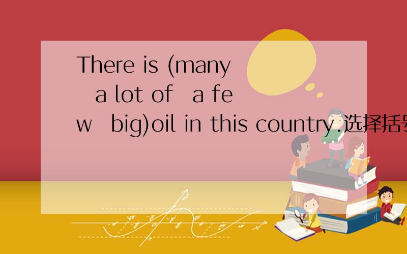 There is (many　a lot of　a few　big)oil in this country.选择括号中的哪个