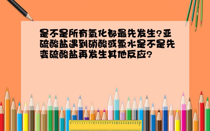 是不是所有氧化都最先发生?亚硫酸盐遇到硝酸或氯水是不是先变硫酸盐再发生其他反应?