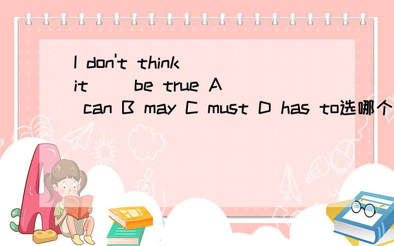 I don't think it __be true A can B may C must D has to选哪个为什么