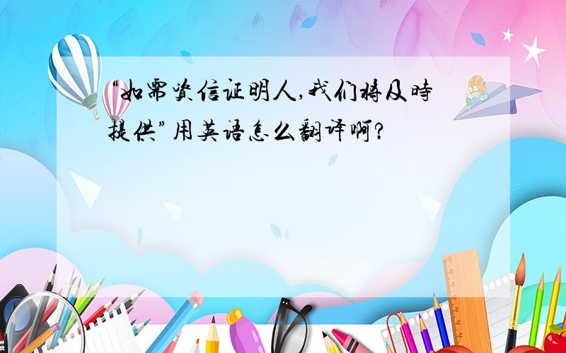 “如需资信证明人,我们将及时提供”用英语怎么翻译啊?