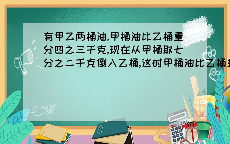 有甲乙两桶油,甲桶油比乙桶重分四之三千克,现在从甲桶取七分之二千克倒入乙桶,这时甲桶油比乙桶重几千答案加算式加思路!答案加算式加思路