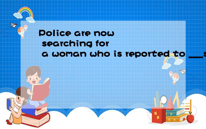 Police are now searching for a woman who is reported to ___since the flood hit the area lasr Friday.A:have been missing B:have got lost我就这两个搞不清楚 帮我看看