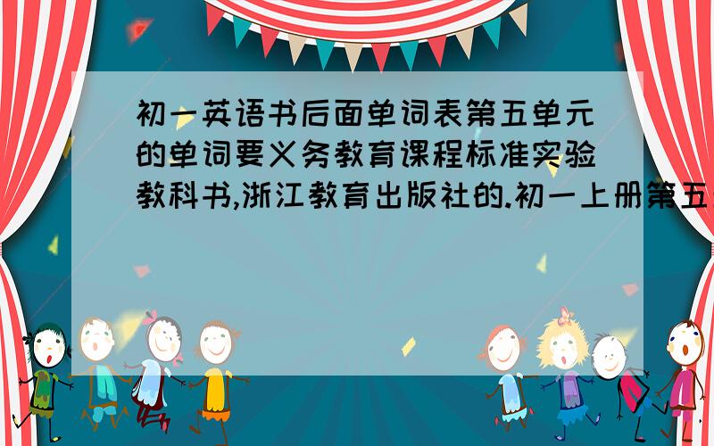 初一英语书后面单词表第五单元的单词要义务教育课程标准实验教科书,浙江教育出版社的.初一上册第五单元的