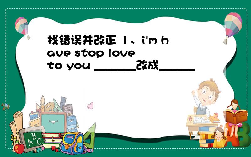 找错误并改正 1、i'm have stop love to you _______改成______