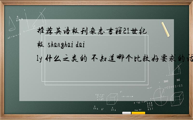 推荐英语报刊杂志书籍21世纪报 shanghai daily 什么之类的 不知道哪个比较好要求的话 内容是实事和娱乐兼顾的 读起来不会觉得很无聊的杂志的话就没什么特别要求了书籍么 不太想看类似简爱