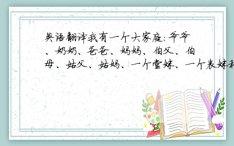 英语翻译我有一个大家庭：爷爷、奶奶、爸爸、妈妈、伯父、伯母、姑父、姑妈、一个堂妹、一个表妹和我.伯父是爸爸的哥哥,伯母是伯父的妻子,他们的女儿是我的堂妹.姑妈是爸爸的妹妹,