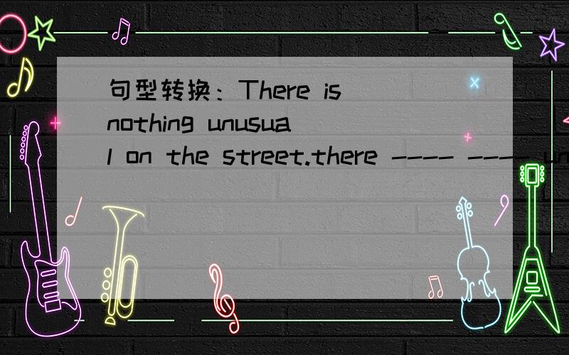 句型转换：There is nothing unusual on the street.there ---- ---- unusual on the street.