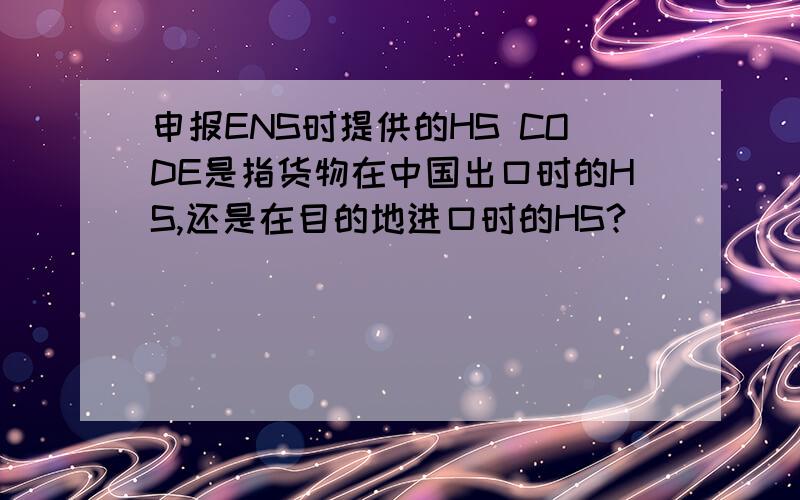 申报ENS时提供的HS CODE是指货物在中国出口时的HS,还是在目的地进口时的HS?