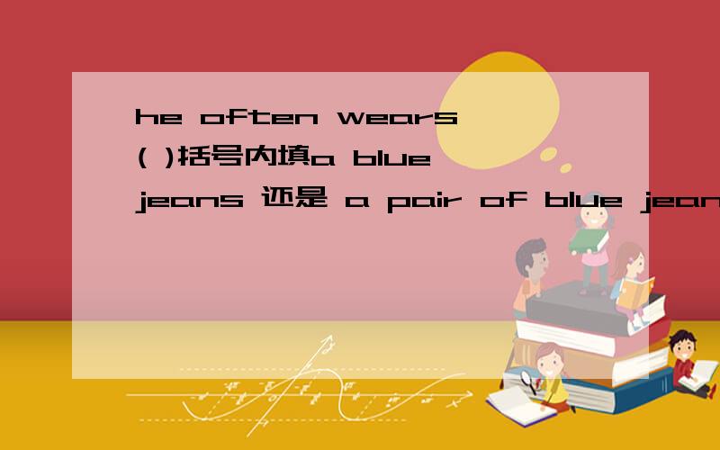 he often wears( )括号内填a blue jeans 还是 a pair of blue jeans,为何?我用翻译软件，一条裤子是a blue jeans 请问对吗