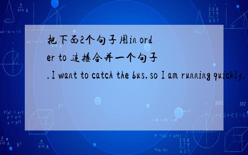 把下面2个句子用in order to 连接合并一个句子.I want to catch the bus,so I am running quickly.