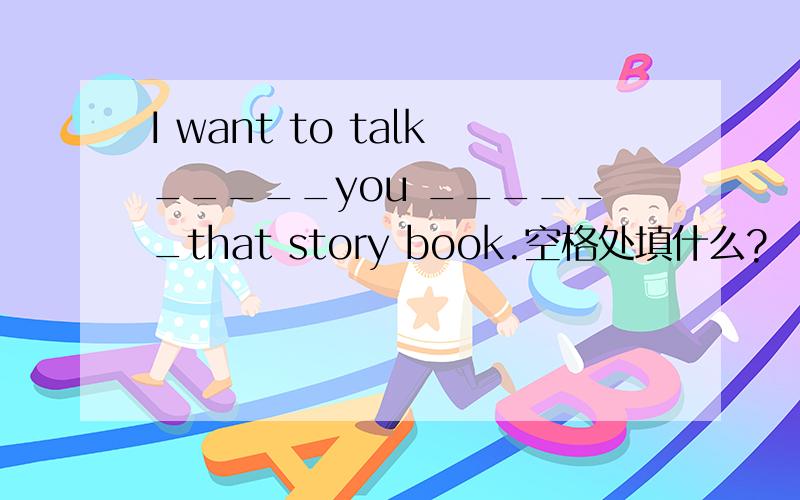 I want to talk_____you ______that story book.空格处填什么?