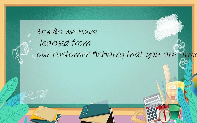 356.As we have learned from our customer Mr.Harry that you are anxious to extend your activity in our market and you are not represented at present.We would like to recommend our company as a most suitable agent for your products.从我们的顾客Ha