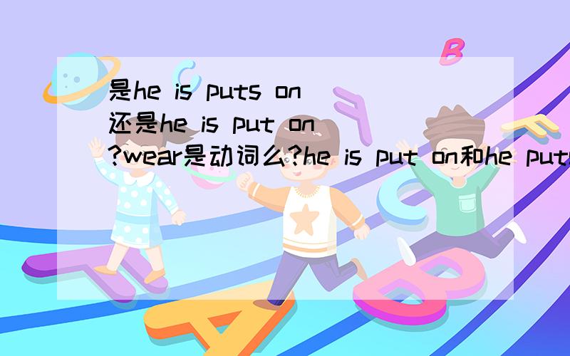 是he is puts on还是he is put on?wear是动词么?he is put on和he puts on有什么区别