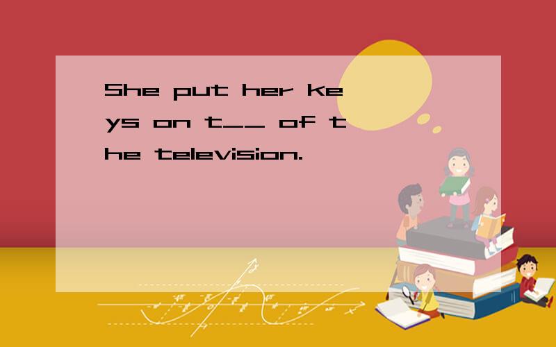 She put her keys on t__ of the television.