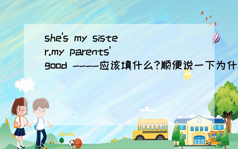 she's my sister.my parents' good ----应该填什么?顺便说一下为什么