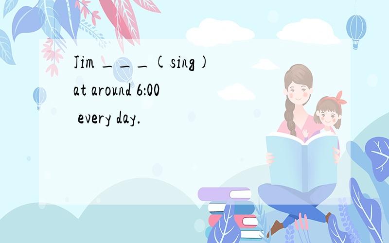 Jim ___(sing) at around 6：00 every day.