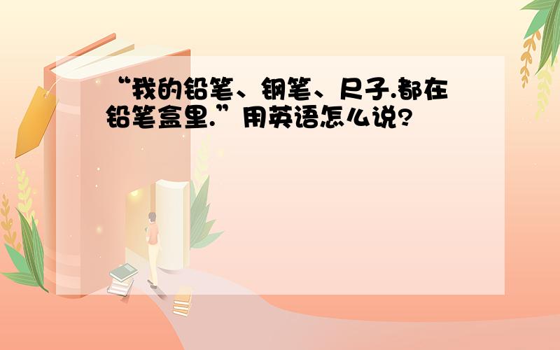 “我的铅笔、钢笔、尺子.都在铅笔盒里.”用英语怎么说?