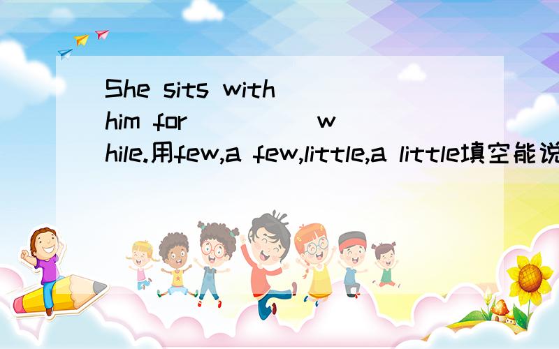 She sits with him for ____ while.用few,a few,little,a little填空能说明为什么么？