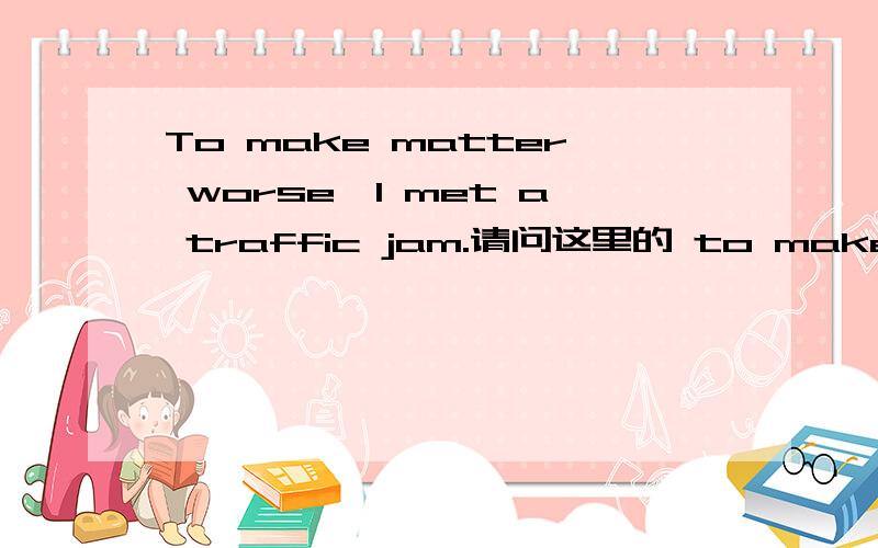 To make matter worse,I met a traffic jam.请问这里的 to make matter worse在语法上叫什么来着呢?