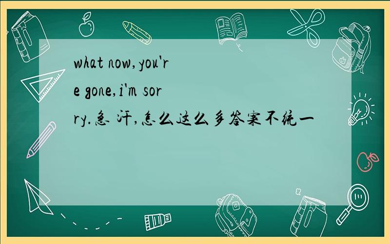 what now,you're gone,i'm sorry.急 汗,怎么这么多答案不统一