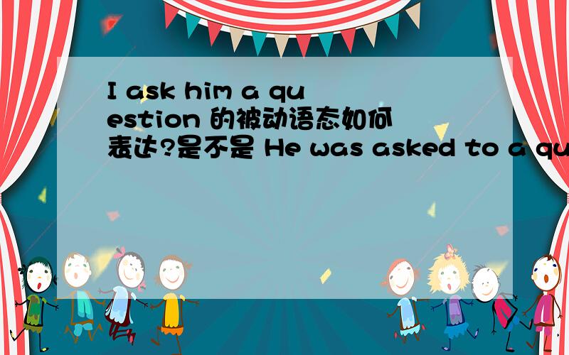 I ask him a question 的被动语态如何表达?是不是 He was asked to a question?但是我查资料,to后面都是动词,可我这里用的是名词,