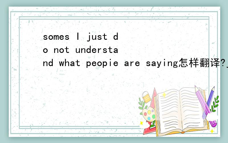 somes I just do not understand what peopie are saying怎样翻译?just在这里是啥意思?