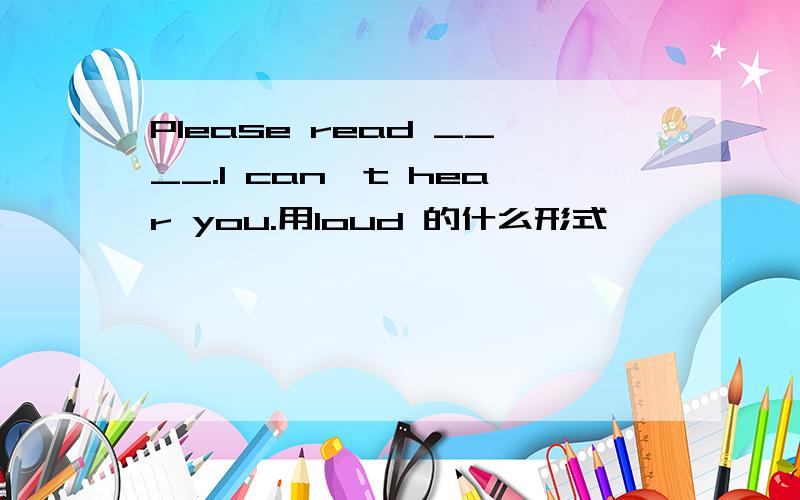 Please read ____.I can't hear you.用loud 的什么形式