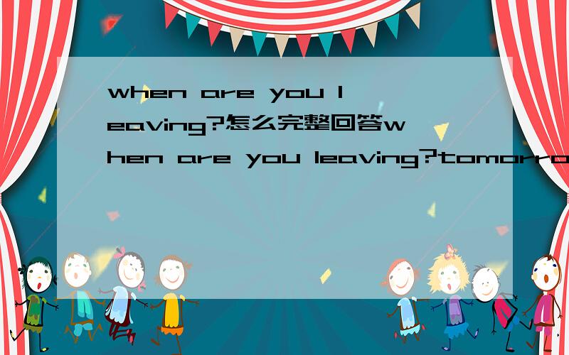 when are you leaving?怎么完整回答when are you leaving?tomorrow怎么完整回答