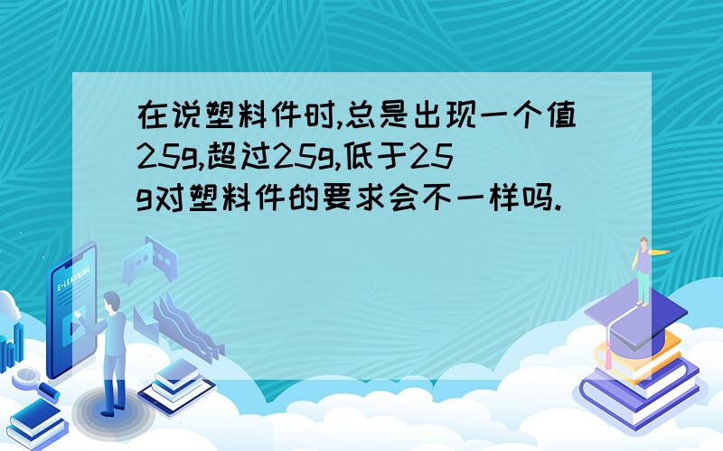 在说塑料件时,总是出现一个值25g,超过25g,低于25g对塑料件的要求会不一样吗.