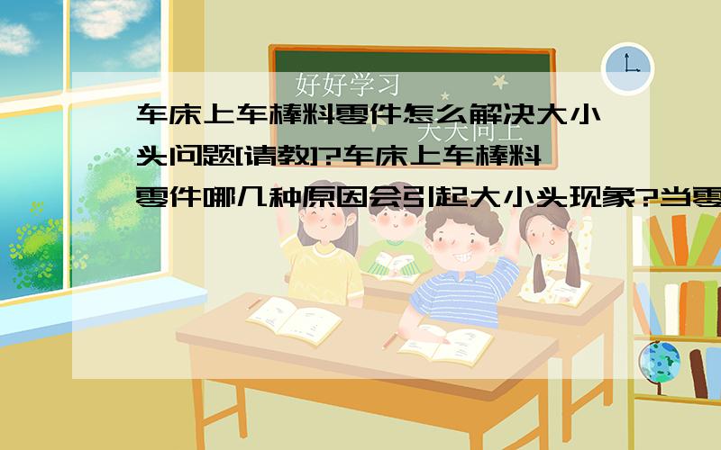 车床上车棒料零件怎么解决大小头问题[请教]?车床上车棒料零件哪几种原因会引起大小头现象?当零件长度大于200毫米,大小头大于0.1毫米时怎么解决?大小头小于0.1毫米时怎么办?