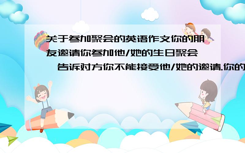 关于参加聚会的英语作文你的朋友邀请你参加他/她的生日聚会,告诉对方你不能接受他/她的邀请.你的文章应包括下列内容：1.告诉对方你不能接受他/她的邀请； 2.对对方的邀请表示感谢； 3.