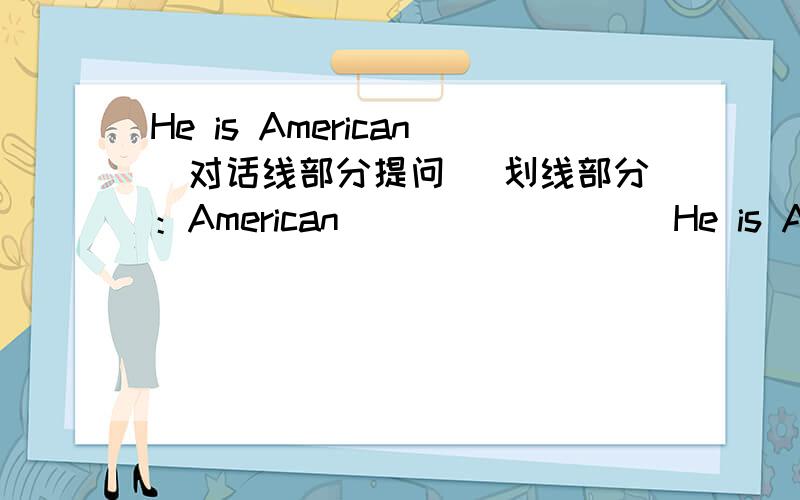 He is American(对话线部分提问) 划线部分：American _____ ___He is American(对话线部分提问)划线部分：American_____ _____is he?