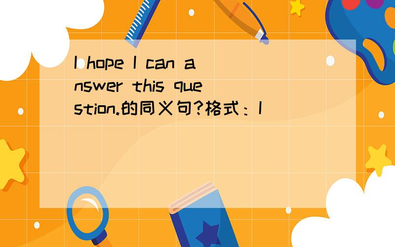 I hope I can answer this question.的同义句?格式：I ____ ____ ____ this question.