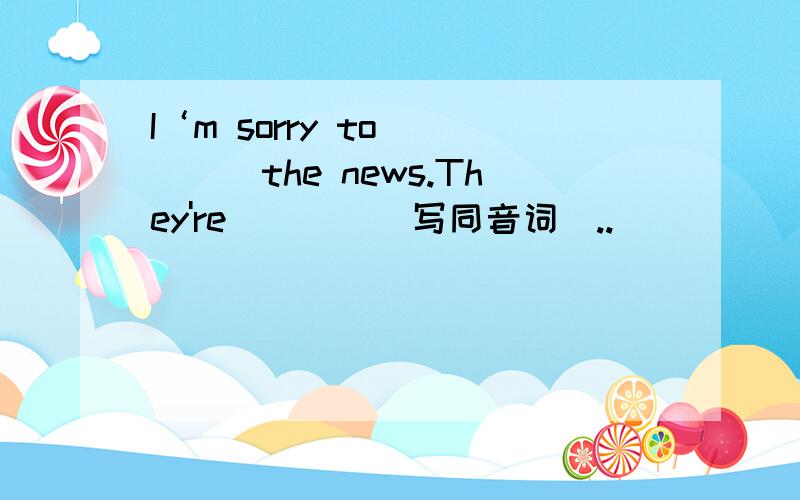 I‘m sorry to ____the news.They're____（写同音词）..