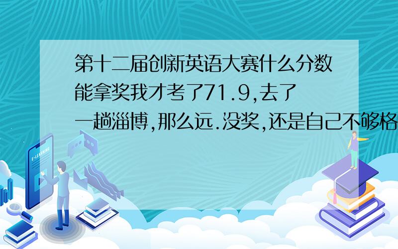 第十二届创新英语大赛什么分数能拿奖我才考了71.9,去了一趟淄博,那么远.没奖,还是自己不够格呀.同志们都得了多少分啊,得了什么奖?不是只要参加复赛就几乎有奖吗?伤不起啊