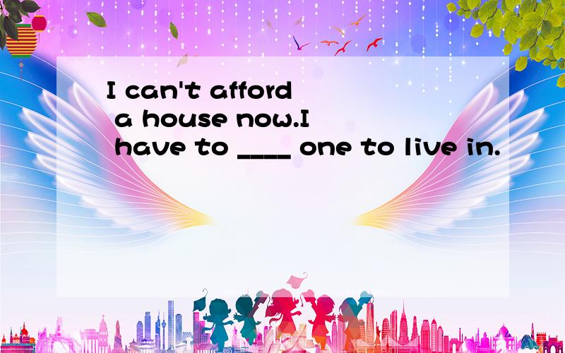 I can't afford a house now.I have to ____ one to live in.